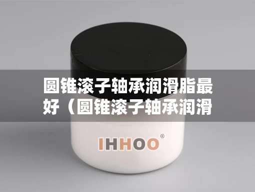 圆锥滚子轴承润滑脂最好（圆锥滚子轴承润滑脂最好的品牌）