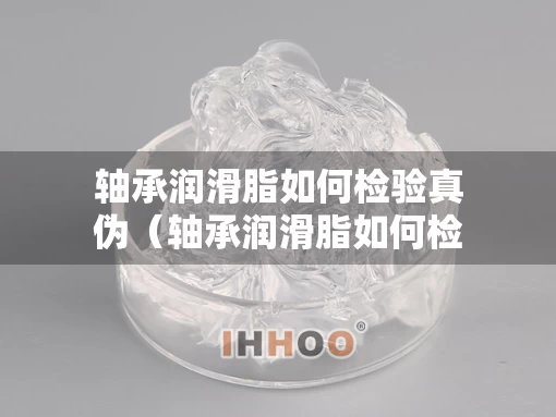 轴承润滑脂如何检验真伪（轴承润滑脂如何检验真伪视频）
