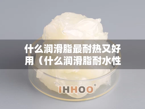 什么润滑脂最耐热又好用（什么润滑脂耐水性强,但耐热性差）