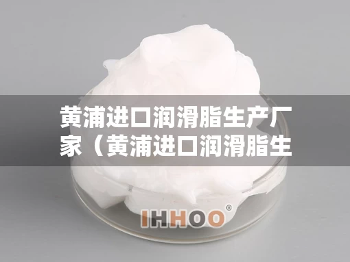 黄浦进口润滑脂生产厂家（黄浦进口润滑脂生产厂家电话）