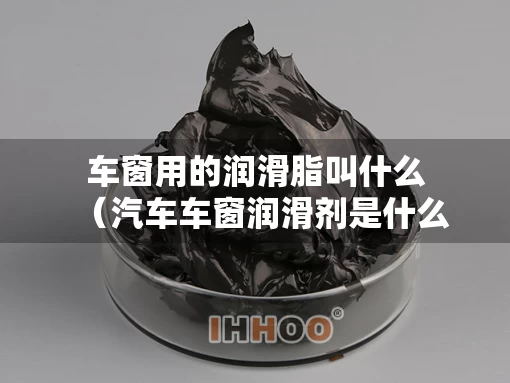 车窗用的润滑脂叫什么（汽车车窗润滑剂是什么成分）