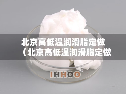 北京高低温润滑脂定做（北京高低温润滑脂定做店）