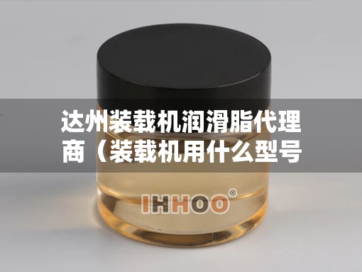 达州装载机润滑脂代理商（装载机用什么型号润滑脂）