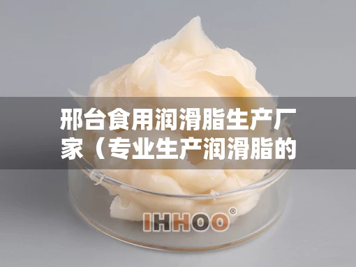 邢台食用润滑脂生产厂家（专业生产润滑脂的厂家）