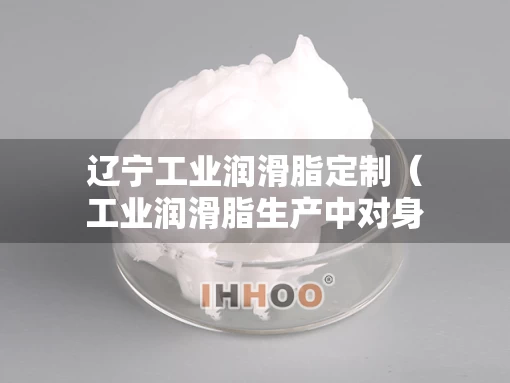 辽宁工业润滑脂定制（工业润滑脂生产中对身体有害吗）