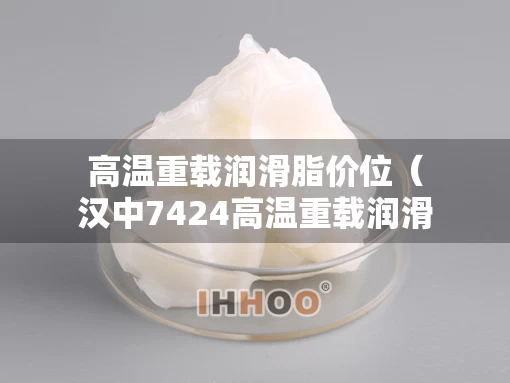 高温重载润滑脂价位（汉中7424高温重载润滑脂多少钱）