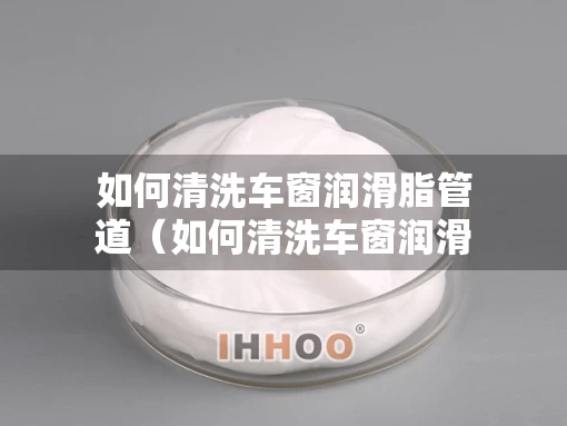 如何清洗车窗润滑脂管道（如何清洗车窗润滑脂管道视频）