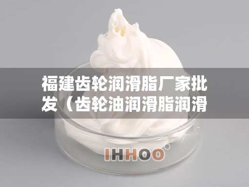 福建齿轮润滑脂厂家批发（齿轮油润滑脂润滑）
