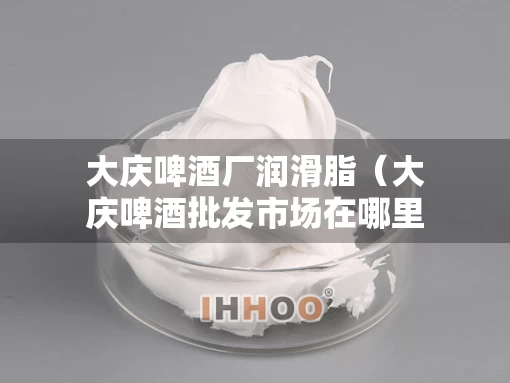 大庆啤酒厂润滑脂（大庆啤酒批发市场在哪里）