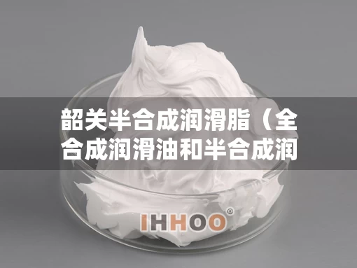 韶关半合成润滑脂（全合成润滑油和半合成润滑油的区别）