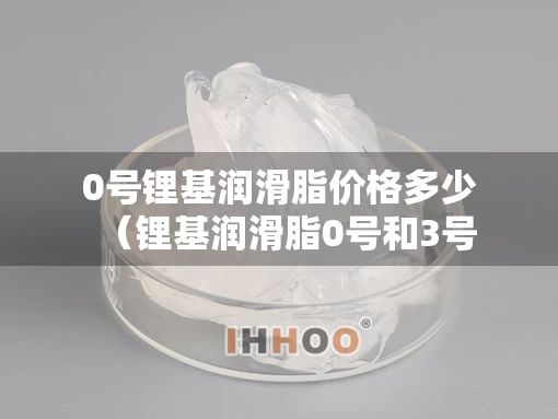 0号锂基润滑脂价格多少（锂基润滑脂0号和3号区别）