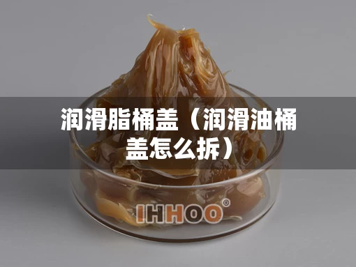 润滑脂桶盖（润滑油桶盖怎么拆）
