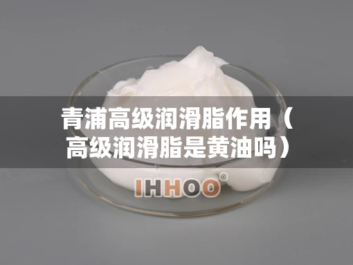 青浦高级润滑脂作用（高级润滑脂是黄油吗）