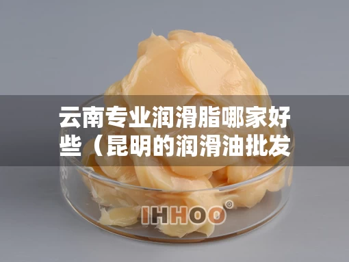 云南专业润滑脂哪家好些（昆明的润滑油批发公司）