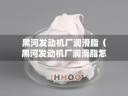 黑河发动机厂润滑脂（黑河发动机厂润滑脂怎么样）